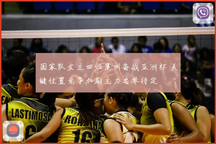 国家队女主回归集训备战亚洲杯 关键位置竞争加剧主力名单待定