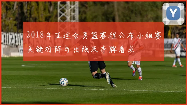2018年亚运会男篮赛程公布小组赛关键对阵与出线及夺牌看点