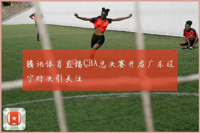 腾讯体育直播CBA总决赛开启广东辽宁对决引关注