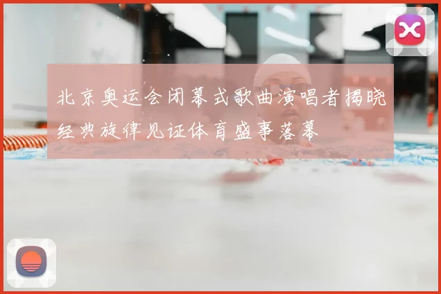 北京奥运会闭幕式歌曲演唱者揭晓经典旋律见证体育盛事落幕