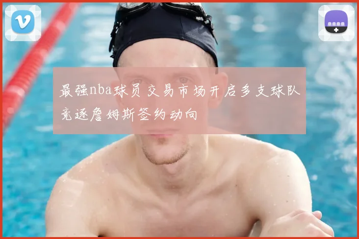 最强nba球员交易市场开启多支球队竞逐詹姆斯签约动向