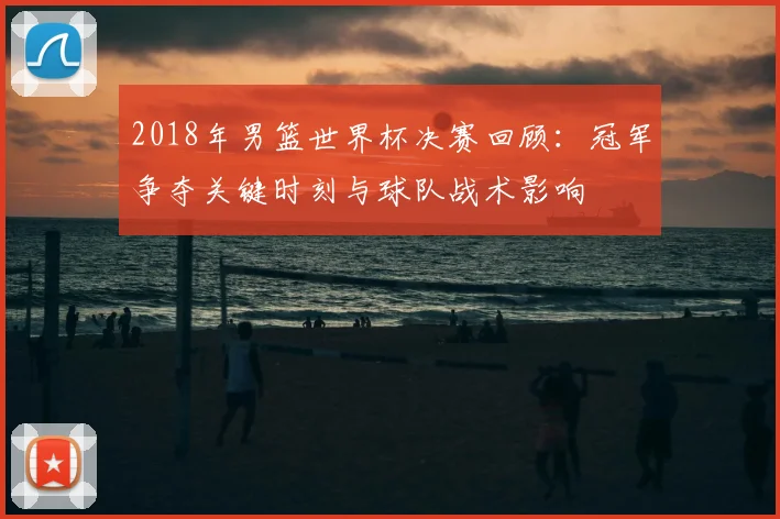 2018年男篮世界杯决赛回顾：冠军争夺关键时刻与球队战术影响