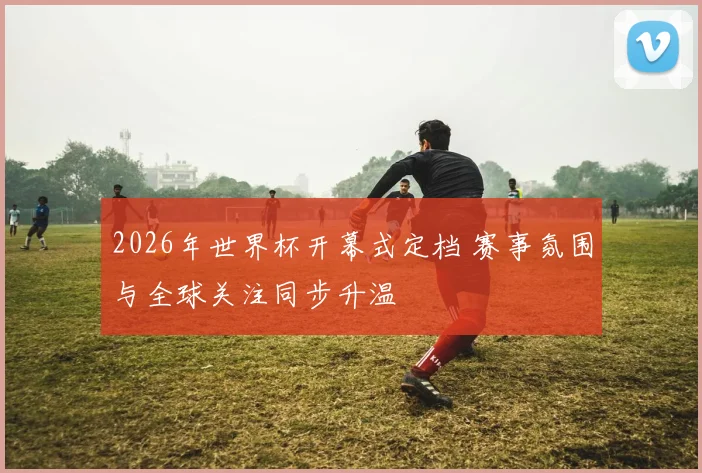 2026年世界杯开幕式定档 赛事氛围与全球关注同步升温