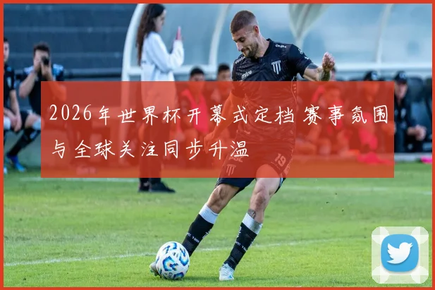 2026年世界杯开幕式定档 赛事氛围与全球关注同步升温
