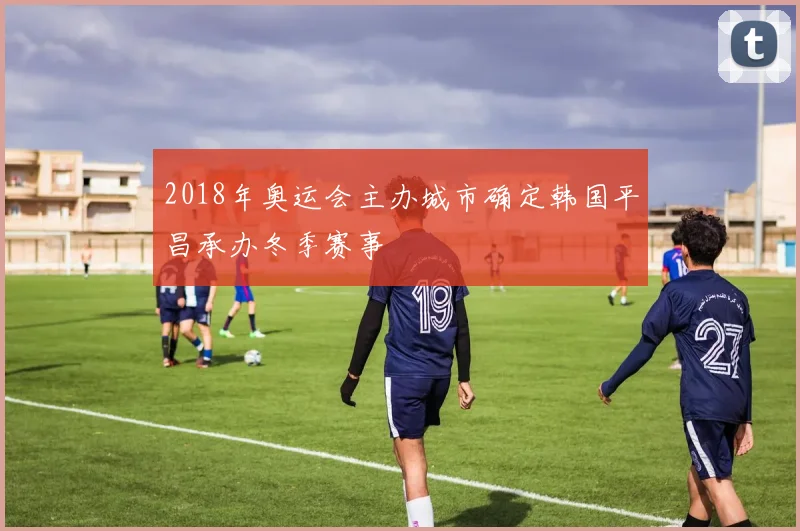 2018年奥运会主办城市确定韩国平昌承办冬季赛事