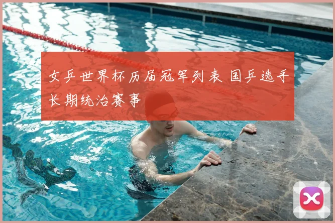 女乒世界杯历届冠军列表 国乒选手长期统治赛事