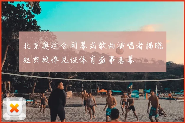 北京奥运会闭幕式歌曲演唱者揭晓经典旋律见证体育盛事落幕