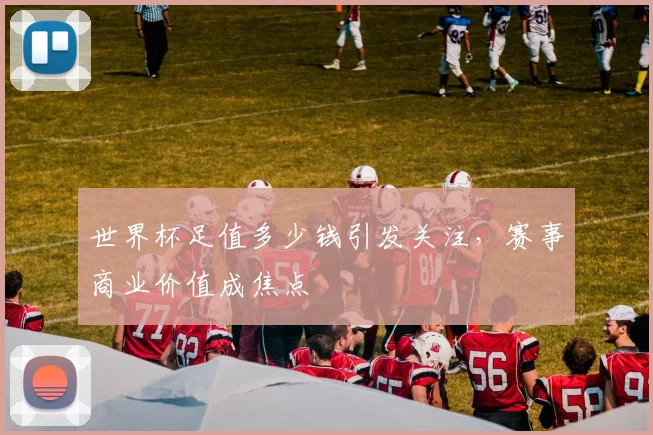 世界杯足值多少钱引发关注,赛事商业价值成焦点
