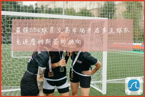 最强nba球员交易市场开启多支球队竞逐詹姆斯签约动向