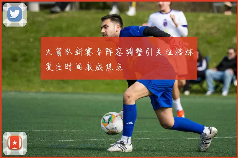 火箭队新赛季阵容调整引关注格林复出时间表成焦点