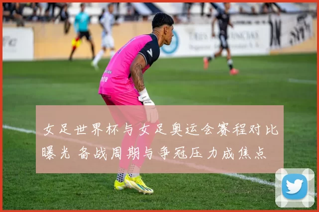 女足世界杯与女足奥运会赛程对比曝光 备战周期与争冠压力成焦点