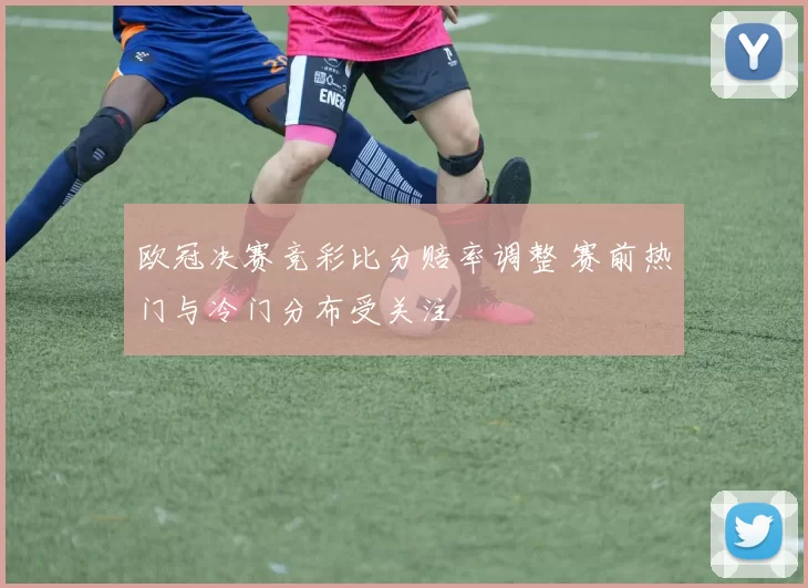 欧冠决赛竞彩比分赔率调整 赛前热门与冷门分布受关注