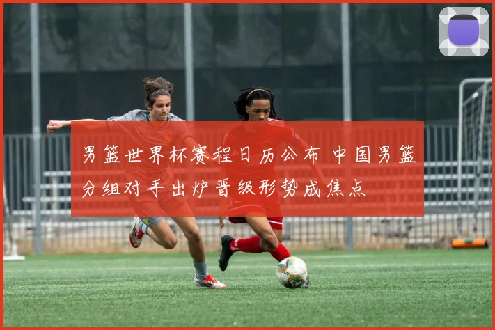 男篮世界杯赛程日历公布 中国男篮分组对手出炉晋级形势成焦点