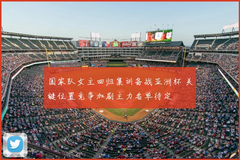 国家队女主回归集训备战亚洲杯 关键位置竞争加剧主力名单待定