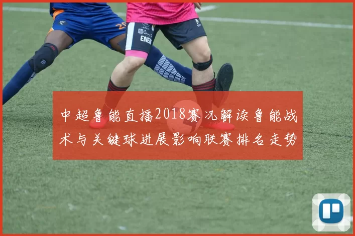 中超鲁能直播2018赛况解读鲁能战术与关键球进展影响联赛排名走势