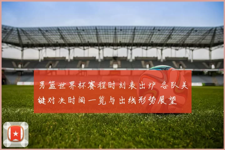 男篮世界杯赛程时刻表出炉 各队关键对决时间一览与出线形势展望