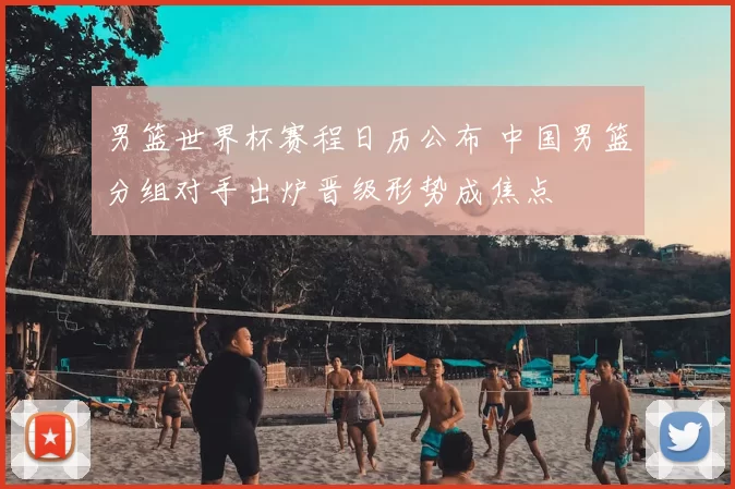 男篮世界杯赛程日历公布 中国男篮分组对手出炉晋级形势成焦点