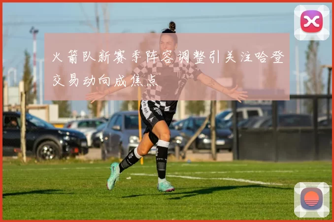 火箭队新赛季阵容调整引关注哈登交易动向成焦点